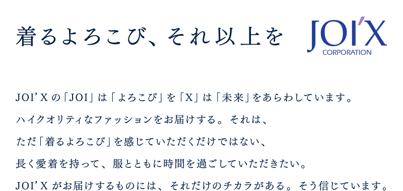 着るよろこび、それ以上を JOI'Xの「JOI」は「よろこび」を「X」は「未来」をあらわしています。ハイクオリティなファッションをお届けする。それは、ただ「着るよろこび」を感じていただくだけではない、長く愛着を持って、服とともに時間を過ごしていただきたい。JOI'Xがお届けするものには、それだけのチカラがある。そう信じています。